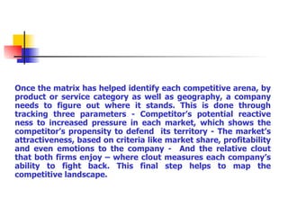 Once the matrix has helped identify each competitive arena, by product or service category as well as geography, a company needs to figure out where it stands. This is done through tracking three parameters - Competitor’s potential reactive ness to increased pressure in each market, which shows the competitor’s propensity to defend  its territory - The market’s attractiveness, based on criteria like market share, profitability and even emotions to the company -  And the relative clout that both firms enjoy – where clout measures each company’s ability to fight back. This final step helps to map the competitive landscape. 