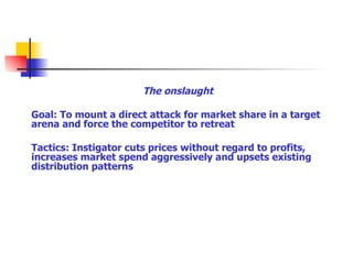 The onslaught Goal: To mount a direct attack for market share in a target arena and force the competitor to retreat Tactics: Instigator cuts prices without regard to profits, increases market spend aggressively and upsets existing distribution patterns 