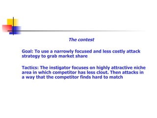 The contest Goal: To use a narrowly focused and less costly attack strategy to grab market share Tactics: The instigator focuses on highly attractive niche area in which competitor has less clout. Then attacks in a way that the competitor finds hard to match 
