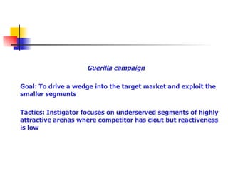 Guerilla campaign Goal: To drive a wedge into the target market and exploit the smaller segments Tactics: Instigator focuses on underserved segments of highly attractive arenas where competitor has clout but reactiveness is low 