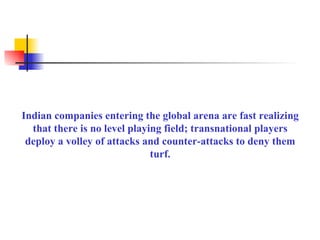 Indian companies entering the global arena are fast realizing that there is no level playing field; transnational players deploy a volley of attacks and counter-attacks to deny them turf. 