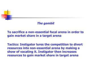 The gambit To sacrifice a non-essential focal arena in order to gain market share in a target arena Tactics: Instigator lures the competition to divert resources into non-essential arena by making a show of vacating it. Instigator then increases  resources to gain market share in target arena 