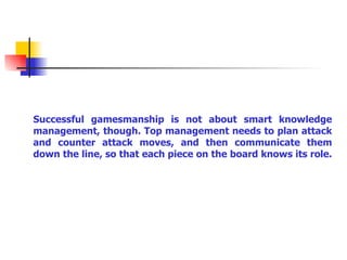 Successful gamesmanship is not about smart knowledge management, though. Top management needs to plan attack and counter attack moves, and then communicate them down the line, so that each piece on the board knows its role.   