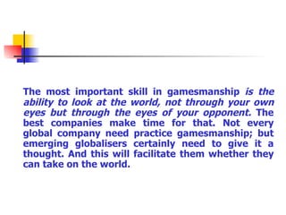 The most important skill in gamesmanship  is the ability to look at the world, not through your own eyes but through the eyes of your opponent.  The best companies make time for that. Not every global company need practice gamesmanship; but emerging globalisers certainly need to give it a thought. And this will facilitate them whether they can take on the world. 