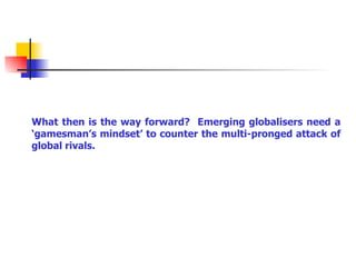 What then is the way forward?  Emerging globalisers need a ‘gamesman’s mindset’ to counter the multi-pronged attack of global rivals. 