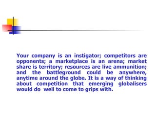 Your company is an instigator; competitors are opponents; a marketplace is an arena; market share is territory; resources are live ammunition; and the battleground could be anywhere, anytime around the globe. It is a way of thinking about competition that emerging globalisers would do  well to come to grips with. 