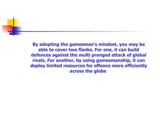 By adopting the gamesman’s mindset, you may be able to cover two flanks. For one, it can build defences against the multi pronged attack of global rivals. For another, by using gamesmanship, it can deploy limited resources for offence more efficiently across the globe   
