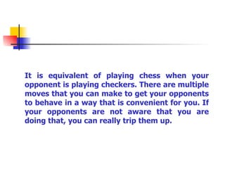 It is equivalent of playing chess when your opponent is playing checkers. There are multiple moves that you can make to get your opponents to behave in a way that is convenient for you. If your opponents are not aware that you are doing that, you can really trip them up. 