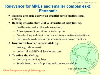 Relevance for MNEs and smaller companies-2: Economic National economic analysis an essential part of multinational activity Banking infrastructure vital to international activities: e.g. Enables return of profits to home country Allows payment to customers and suppliers Provides long and short term finance for international operations Can provide credit assessment of customers in some countries Insurance infrastructure also vital: e.g. Insure goods in transit Lower risks of difficult local operations Taxation also vital: eg . Company accounting laws Regulations on transfer pricing and company taxation  See Lynch Ch 19 