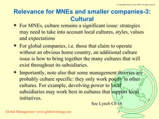 Relevance for MNEs and smaller companies-3: Cultural For MNEs, culture remains a significant issue: strategies may need to take into account local cultures, styles, values and expectations For global companies, i.e. those that claim to operate without an obvious home country, an additional culture issue is how to bring together the many cultures that will exist throughout its subsidiaries. Importantly, note also that some management theories are probably culture specific: they only work poorly in other cultures. For example, devolving power to local subsidiaries may work best in cultures that support local initiatives. See Lynch Ch 16 