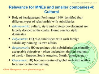 Relevance for MNEs and smaller companies-4: Cultural Role of headquarters: Perlmutter 1969 identified four different types of relationship with subsidiaries Ethnocentric : culture, style and strategy development are largely decided at the centre. Home country style dominates Polycentric : HQ role diminished with each foreign subsidiary running its own affairs Regiocentric : HQ negotiates with subsidiaries on mutually acceptable objectives - often undertaken through regions of world - Europe, South America, North America, etc. Geocentric : HQ becomes centre of global web with neither local nor centre dominating 