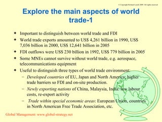 Explore the main aspects of world trade-1 Important to distinguish between world trade and FDI World trade exports amounted to US$ 4,261 billion in 1990, US$ 7,036 billion in 2000, US$ 12,641 billion in 2005 FDI outflows were US$ 230 billion in 1992, US$ 779 billion in 2005 Some MNEs cannot survive without world trade, e.g. aerospace, telecommunications equipment Useful to distinguish three types of world trade environment:  Developed countries  of EU, Japan and North America: higher trade barriers so FDI and on-site production. Newly exporting nations  of China, Malaysia, India: low labour costs, re-export activity Trade within special economic areas : European Union, countries in North American Free Trade Association, etc. 