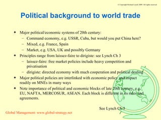 Political background to world trade Major political/economic systems of 20th century: Command economy, e.g. USSR, Cuba, but would you put China here? Mixed, e.g. France, Spain Market, e.g. USA, UK and possibly Germany Principles range from laissez-faire to dirigiste: see Lynch Ch 3 laissez-faire: free market policies include heavy competition and privatisation dirigiste: directed economy with much cooperation and political dealing Major political policies are interlinked with economic policy and impact readily on MNEs in many ways Note importance of political and economic blocks of late 20th century, e.g. EU, NAFTA, MERCOSUR, ASEAN. Each block is different in its rules and agreements. See Lynch Ch 3 