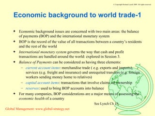 Economic background to world trade-1 Economic background issues are concerned with two main areas: the balance of payments (BOP) and the international monetary system BOP is the record of the value of all transactions between a country’s residents and the rest of the world International monetary system  governs the way that cash and profit transactions are handled around the world: explored in Session 3. Balance of Payments  can be considered as having three elements: current account items : merchandise trade ( e.g. exports and imports), services (e.g. freight and insurance) and unrequited transfers (e.g. foreign workers sending money home to relatives) capital account items : transactions that involve claims on ownership reserves : used to bring BOP accounts into balance For many companies, BOP considerations are a major means of assessing the  economic health  of a country See Lynch Ch 19 