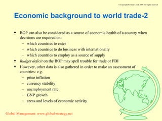 Economic background to world trade-2 BOP can also be considered as a source of economic health of a country when decisions are required on: which countries to enter which countries to do business with internationally which countries to employ as a source of supply Budget deficit  on the BOP may spell trouble for trade or FDI However, other data is also gathered in order to make an assessment of countries: e.g. price inflation currency stability unemployment rate GNP growth areas and levels of economic activity 
