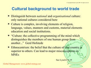 Cultural background to world trade Distinguish between  national  and  organisational  culture: only national cultures considered here Culture is complex, involving elements of religion, language, values, manners and customs, material elements education and social institutions. “ Culture: the collective programming of the mind which distinguishes the members of one human group from another...”  Gerd Hofstede Ethnocentrism: the belief that the culture of one country is superior to others. Can lead to major misconceptions in MNEs See Lynch Ch 19 