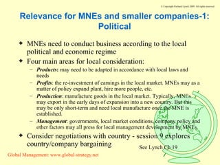 Relevance for MNEs and smaller companies-1: Political MNEs need to conduct business according to the local political and economic regime Four main areas for local consideration: Products :  may need to be adapted in accordance with local laws and needs Profits : the re-investment of earnings in the local market. MNEs may as a matter of policy expand plant, hire more people, etc. Production : manufacture goods in the local market. Typically, MNEs may export in the early days of expansion into a new country. But this may be only short-term and need local manufacture once the MNE is established. Management : governments, local market conditions, company policy and other factors may all press for local management development by MNEs. Consider negotiations with country - session 9 explores country/company bargaining See Lynch Ch 19 