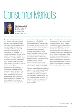 33
2017 M&A Predictor
ConsumerMarkets
Nicola Longfield
Global Consumer
Markets Deal
Advisory Lead,
KPMG in the UK
The consumer sector continues to
be a dynamic and rapidly changing
area both for businesses and their
customers. Businesses are intensely
focused today on identifying and
responding to the evolving needs,
demands and preferences of
customers in the digital age. This
includes exploring and developing new
ways to connect and interact with
consumers, as well as deciding where
to invest on innovation that will drive
future success in retaining current
customers and attracting new ones as
the competition grows.
A huge amount of convergence is
currently taking place across the
consumer markets sector and this
trend is expected to continue. The
major global players are certainly
examining their product portfolios
and considering how to expand their
offerings beyond pure consumer
products. For example, significant
convergence is ongoing as consumer
businesses are thinking more
holistically and looking to extend their
offerings and services into new areas
such as nutrition, well-being and so on.
From a technology perspective,
consumer businesses will remain
sharply focused on digital technology
to differentiate themselves in the
evolving marketplace, whether that
means using today’s digital technology,
tools and channels to better
communicate with customers, to
improve overall service and satisfaction
and to enhance distribution methods.
For major players operating large global
brands, the key challenges will include
how best to thoroughly identify,
respond to and satisfy the needs of
local consumers. M&A strategies can
help global businesses fill gaps at the
local level through the acquisition of
smaller, fast-growing local brands
and businesses.
Some market observers are predicting
‘an avalanche’ of M&A activity in the
consumer markets sector. There is
no doubt that among many consumer
businesses, M&A activity today is
almost replacing the need for an
innovation or R&D department and the
complex, costly process of establishing
a new brand in a new market. M&A
to acquire brands and businesses at
the local level is viewed as a faster,
more-efficient approach to evolving
and growing the business and we can
expect more organizations to pursue
this strategy amid changing markets.
© 2017 KPMG International Cooperative (“KPMG International”). KPMG International provides no client services and is a Swiss entity with which the independent member firms of the KPMG network are affiliated.
 