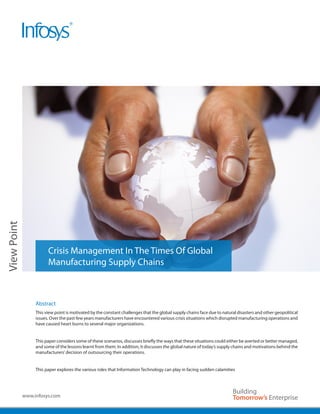 Image Area
View Point




                        Crisis Management In The Times Of Global
                        Manufacturing Supply Chains



                  Abstract
                  This view point is motivated by the constant challenges that the global supply chains face due to natural disasters and other geopolitical
                  issues. Over the past few years manufacturers have encountered various crisis situations which disrupted manufacturing operations and
                  have caused heart burns to several major organizations.


                  This paper considers some of these scenarios, discusses briefly the ways that these situations could either be averted or better managed,
                  and some of the lessons learnt from them. In addition, it discusses the global nature of today’s supply chains and motivations behind the
                  manufacturers’ decision of outsourcing their operations.


                  This paper explores the various roles that Information Technology can play in facing sudden calamities




             www.infosys.com
 