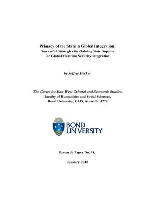 Primacy of the State in Global Integration:
Successful Strategies for Gaining State Support
for Global Maritime Security Integration
by Jeffrey Decker
The Centre for East-West Cultural and Economic Studies,
Faculty of Humanities and Social Sciences,
Bond University, QLD, Australia, 4229
Research Paper No. 14,
January 2010
 