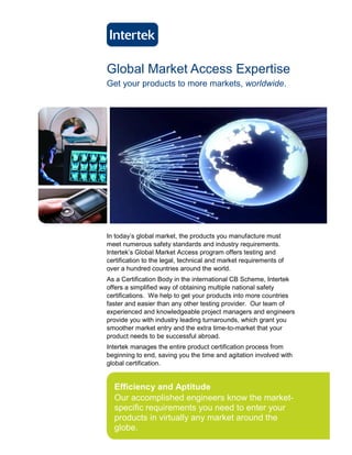 Global Market Access Expertise
Get your products to more markets, worldwide.




In today’s global market, the products you manufacture must
meet numerous safety standards and industry requirements.
Intertek’s Global Market Access program offers testing and
certification to the legal, technical and market requirements of
over a hundred countries around the world.
As a Certification Body in the international CB Scheme, Intertek
offers a simplified way of obtaining multiple national safety
certifications. We help to get your products into more countries
faster and easier than any other testing provider. Our team of
experienced and knowledgeable project managers and engineers
provide you with industry leading turnarounds, which grant you
smoother market entry and the extra time-to-market that your
product needs to be successful abroad.
Intertek manages the entire product certification process from
beginning to end, saving you the time and agitation involved with
global certification.


  Efficiency and Aptitude
  Our accomplished engineers know the market-
  specific requirements you need to enter your
  products in virtually any market around the
  globe.
 
