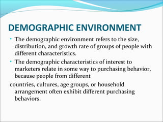 DEMOGRAPHIC ENVIRONMENT 
• The demographic environment refers to the size, 
distribution, and growth rate of groups of people with 
different characteristics. 
• The demographic characteristics of interest to 
marketers relate in some way to purchasing behavior, 
because people from different 
countries, cultures, age groups, or household 
arrangement often exhibit different purchasing 
behaviors. 
 