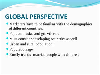 GLOBAL PERSPECTIVE 
Marketers have to be familiar with the demographics 
of different countries. 
Population size and growth rate 
Must consider developing countries as well. 
Urban and rural population. 
Population age 
Family trends- married people with children 
 