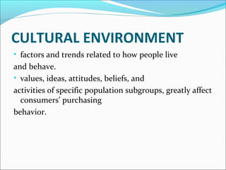 CULTURAL ENVIRONMENT 
• factors and trends related to how people live 
and behave. 
• values, ideas, attitudes, beliefs, and 
activities of specific population subgroups, greatly affect 
consumers’ purchasing 
behavior. 
 