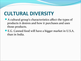 CULTURAL DIVERSITY 
A cultural group’s characteristics affect the types of 
products it desires and how it purchases and uses 
those products. 
E.G. Canned food will have a bigger market in U.S.A. 
than in India. 
 