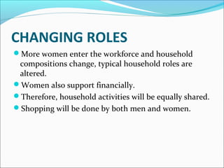 CHANGING ROLES 
More women enter the workforce and household 
compositions change, typical household roles are 
altered. 
Women also support financially. 
Therefore, household activities will be equally shared. 
Shopping will be done by both men and women. 
 