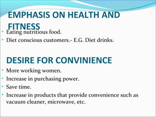 EMPHASIS ON HEALTH AND 
FITNESS • Eating nutritious food. 
• Diet conscious customers.- E.G. Diet drinks. 
DESIRE FOR CONVINIENCE 
• More working women. 
• Increase in purchasing power. 
• Save time. 
• Increase in products that provide convenience such as 
vacuum cleaner, microwave, etc. 
 