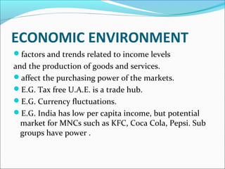 ECONOMIC ENVIRONMENT 
factors and trends related to income levels 
and the production of goods and services. 
affect the purchasing power of the markets. 
E.G. Tax free U.A.E. is a trade hub. 
E.G. Currency fluctuations. 
E.G. India has low per capita income, but potential 
market for MNCs such as KFC, Coca Cola, Pepsi. Sub 
groups have power . 
 
