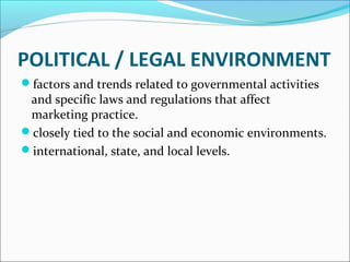 POLITICAL / LEGAL ENVIRONMENT 
factors and trends related to governmental activities 
and specific laws and regulations that affect 
marketing practice. 
closely tied to the social and economic environments. 
international, state, and local levels. 
 
