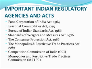 IMPORTANT INDIAN REGULATORY 
AGENCIES AND ACTS 
• Food Corporation of India Act, 1964 
• Essential Commodities Act, 1955 
• Bureau of Indian Standards Act, 1986 
• Standards of Weights and Measures Act, 1976 
• The Consumer Protection Act, 1986 
• The Monopolies & Restrictive Trade Practices Act, 
1969 
• Competition Commission of India (CCI) 
• Monopolies and Restrictive Trade Practices 
Commission (MRTPC). 
 