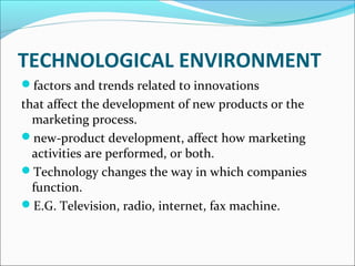 TECHNOLOGICAL ENVIRONMENT 
factors and trends related to innovations 
that affect the development of new products or the 
marketing process. 
new-product development, affect how marketing 
activities are performed, or both. 
Technology changes the way in which companies 
function. 
E.G. Television, radio, internet, fax machine. 
 