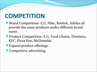 COMPETITION 
Brand Competition- E.G. Nike, Reebok, Adidas all 
provide the same products under different brand 
name. 
Product Competition- E.G. Food Chains, Dominos, 
KFC, Pizza Hut, McDonalds. 
Expand product offerings. 
Competitive advertising. 
