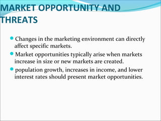 MARKET OPPORTUNITY AND 
THREATS 
Changes in the marketing environment can directly 
affect specific markets. 
Market opportunities typically arise when markets 
increase in size or new markets are created. 
population growth, increases in income, and lower 
interest rates should present market opportunities. 
 