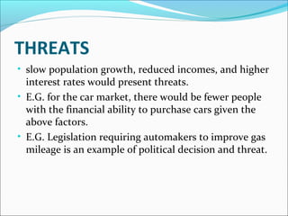 THREATS 
• slow population growth, reduced incomes, and higher 
interest rates would present threats. 
• E.G. for the car market, there would be fewer people 
with the financial ability to purchase cars given the 
above factors. 
• E.G. Legislation requiring automakers to improve gas 
mileage is an example of political decision and threat. 
 