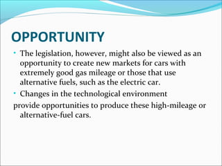 OPPORTUNITY 
• The legislation, however, might also be viewed as an 
opportunity to create new markets for cars with 
extremely good gas mileage or those that use 
alternative fuels, such as the electric car. 
• Changes in the technological environment 
provide opportunities to produce these high-mileage or 
alternative-fuel cars. 
 