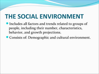 THE SOCIAL ENVIRONMENT 
Includes all factors and trends related to groups of 
people, including their number, characteristics, 
behavior, and growth projections. 
Consists of: Demographic and cultural environment. 
 