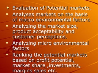 Evaluation of Potential markets.
   Analyses markets on the basis
    of macro environmental factors.
   Analyzing the market size,
    product acceptability and
    customer perceptions.
   Analyzing micro environmental
    factors
   Ranking the potential markets
    based on profit potential,
    market share ,investments,
    margins sales etc.
 