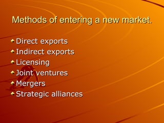 Methods of entering a new market.

Direct exports
Indirect exports
Licensing
Joint ventures
Mergers
Strategic alliances
 