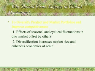 Why Should Firms Engage in Global Marketing? To Diversify Product and Market Portfolios and Improve competitiveness 1. Effects of seasonal and cyclical fluctuations in one market offset by others 2. Diversification increases market size and enhances economies of scale 