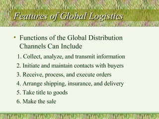 Features of Global Logistics Functions of the Global Distribution Channels Can Include 1. Collect, analyze, and transmit information 2. Initiate and maintain contacts with buyers 3. Receive, process, and execute orders 4. Arrange shipping, insurance, and delivery 5. Take title to goods 6. Make the sale 