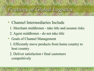 Features of Global Logistics Channel Intermediaries Include  1. Merchant middlemen - take title and assume risks 2. Agent middlemen - do not take title Goals of Channel Management 1. Efficiently move products from home country to host country 2. Deliver satisfaction t final customers competitively 