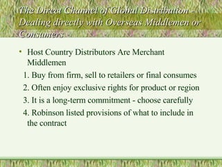 The Direct Channel of Global Distribution - Dealing directly with Overseas Middlemen or Consumers Host Country Distributors Are Merchant Middlemen 1. Buy from firm, sell to retailers or final consumes 2. Often enjoy exclusive rights for product or region 3. It is a long-term commitment - choose carefully 4. Robinson listed provisions of what to include in the contract 