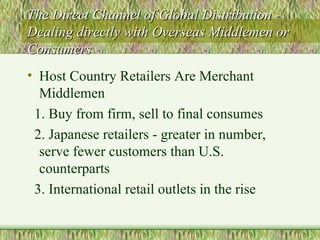 The Direct Channel of Global Distribution - Dealing directly with Overseas Middlemen or Consumers Host Country Retailers Are Merchant Middlemen 1. Buy from firm, sell to final consumes 2. Japanese retailers - greater in number, serve fewer customers than U.S. counterparts 3. International retail outlets in the rise 