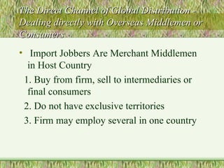 The Direct Channel of Global Distribution - Dealing directly with Overseas Middlemen or Consumers Import Jobbers Are Merchant Middlemen in Host Country 1. Buy from firm, sell to intermediaries or final consumers 2. Do not have exclusive territories 3. Firm may employ several in one country 