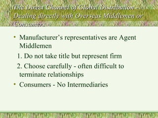 The Direct Channel of Global Distribution - Dealing directly with Overseas Middlemen or Consumers Manufacturer’s representatives are Agent Middlemen 1. Do not take title but represent firm 2. Choose carefully - often difficult to terminate relationships Consumers - No Intermediaries 