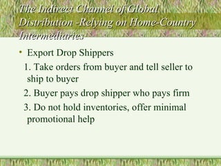 The Indirect Channel of Global Distribution -Relying on Home-Country Intermediaries Export Drop Shippers 1. Take orders from buyer and tell seller to ship to buyer 2. Buyer pays drop shipper who pays firm 3. Do not hold inventories, offer minimal promotional help 